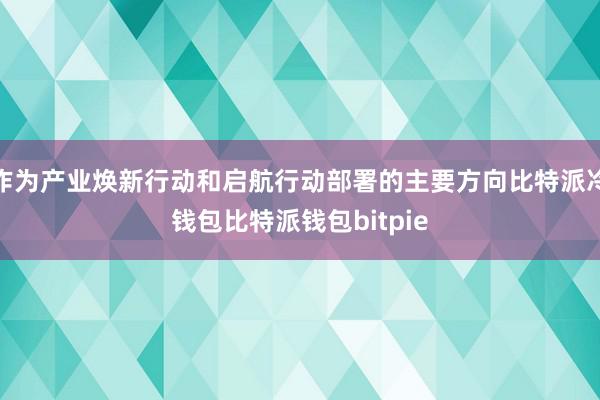 作为产业焕新行动和启航行动部署的主要方向比特派冷钱包比特派钱包bitpie