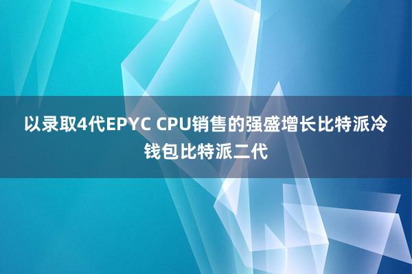 以录取4代EPYC CPU销售的强盛增长比特派冷钱包比特派二代