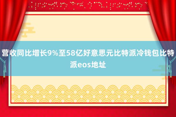 营收同比增长9%至58亿好意思元比特派冷钱包比特派eos地址