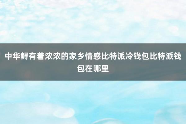 中华鲟有着浓浓的家乡情感比特派冷钱包比特派钱包在哪里