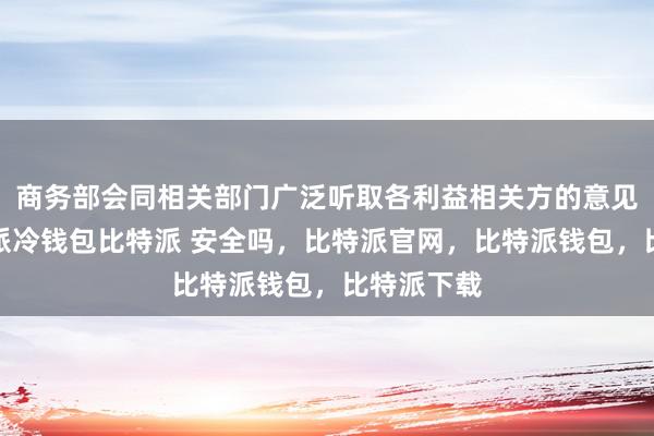 商务部会同相关部门广泛听取各利益相关方的意见建议比特派冷钱包比特派 安全吗，比特派官网，比特派钱包，比特派下载