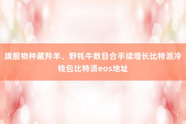 旗舰物种藏羚羊、野牦牛数目合手续增长比特派冷钱包比特派eos地址