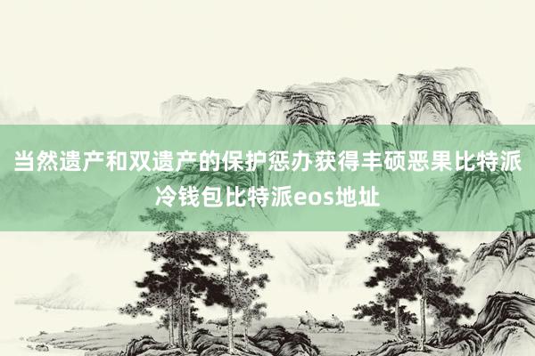 当然遗产和双遗产的保护惩办获得丰硕恶果比特派冷钱包比特派eos地址