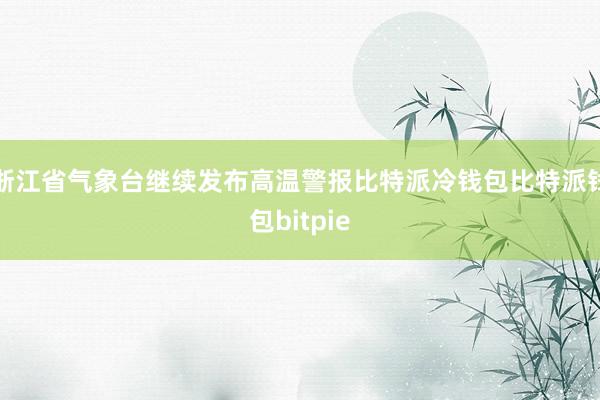 浙江省气象台继续发布高温警报比特派冷钱包比特派钱包bitpie