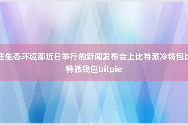 在生态环境部近日举行的新闻发布会上比特派冷钱包比特派钱包bitpie