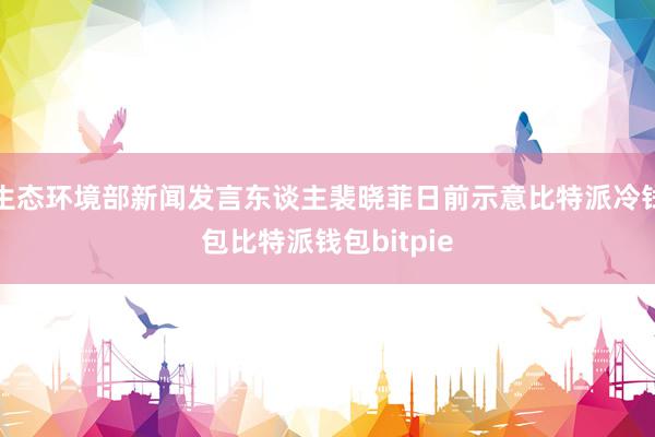 生态环境部新闻发言东谈主裴晓菲日前示意比特派冷钱包比特派钱包bitpie