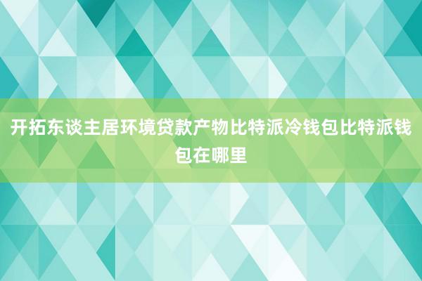 开拓东谈主居环境贷款产物比特派冷钱包比特派钱包在哪里