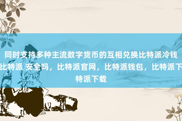 同时支持多种主流数字货币的互相兑换比特派冷钱包比特派 安全吗，比特派官网，比特派钱包，比特派下载