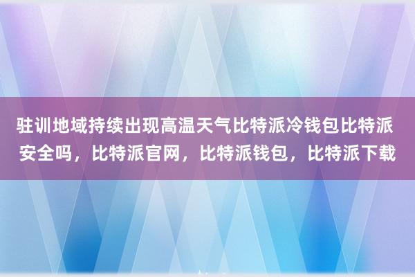 驻训地域持续出现高温天气比特派冷钱包比特派 安全吗，比特派官网，比特派钱包，比特派下载