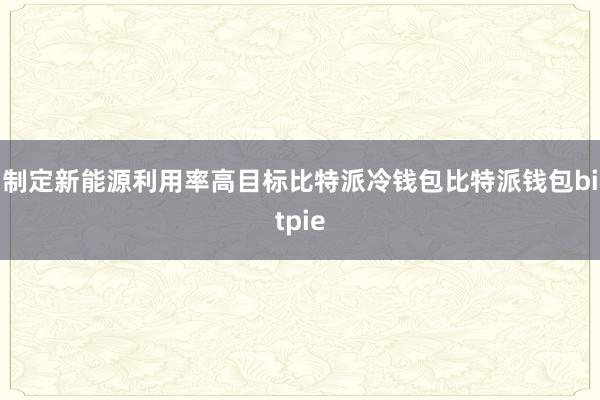 制定新能源利用率高目标比特派冷钱包比特派钱包bitpie