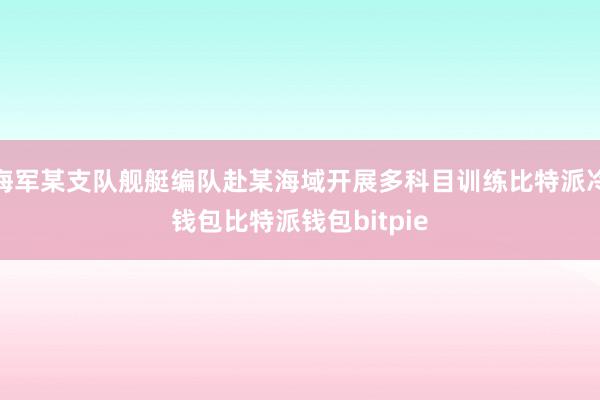 海军某支队舰艇编队赴某海域开展多科目训练比特派冷钱包比特派钱包bitpie