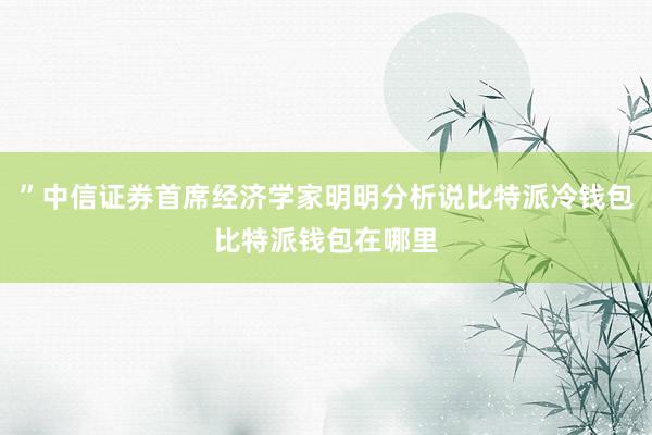 ”中信证券首席经济学家明明分析说比特派冷钱包比特派钱包在哪里