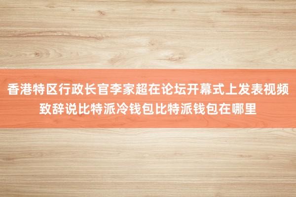 香港特区行政长官李家超在论坛开幕式上发表视频致辞说比特派冷钱包比特派钱包在哪里