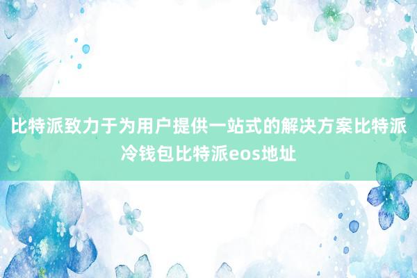 比特派致力于为用户提供一站式的解决方案比特派冷钱包比特派eos地址