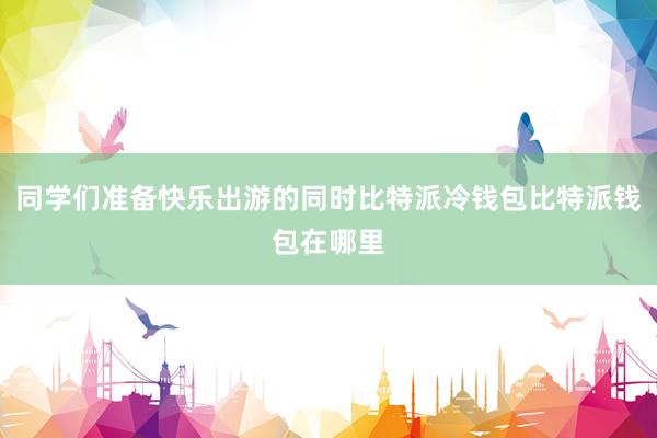 同学们准备快乐出游的同时比特派冷钱包比特派钱包在哪里