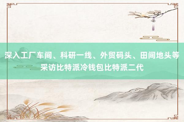 深入工厂车间、科研一线、外贸码头、田间地头等采访比特派冷钱包比特派二代