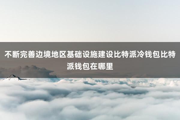 不断完善边境地区基础设施建设比特派冷钱包比特派钱包在哪里