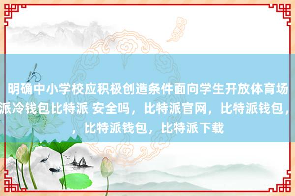 明确中小学校应积极创造条件面向学生开放体育场馆设施比特派冷钱包比特派 安全吗，比特派官网，比特派钱包，比特派下载