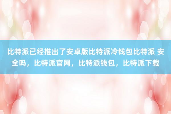 比特派已经推出了安卓版比特派冷钱包比特派 安全吗，比特派官网，比特派钱包，比特派下载