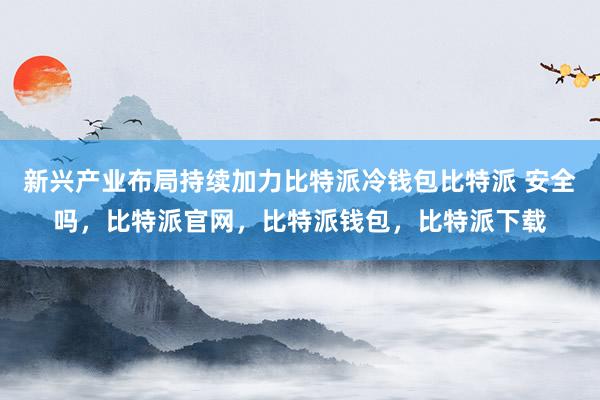 新兴产业布局持续加力比特派冷钱包比特派 安全吗，比特派官网，比特派钱包，比特派下载