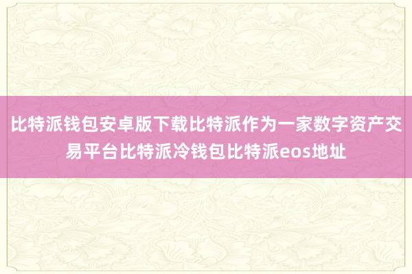 比特派钱包安卓版下载比特派作为一家数字资产交易平台比特派冷钱包比特派eos地址