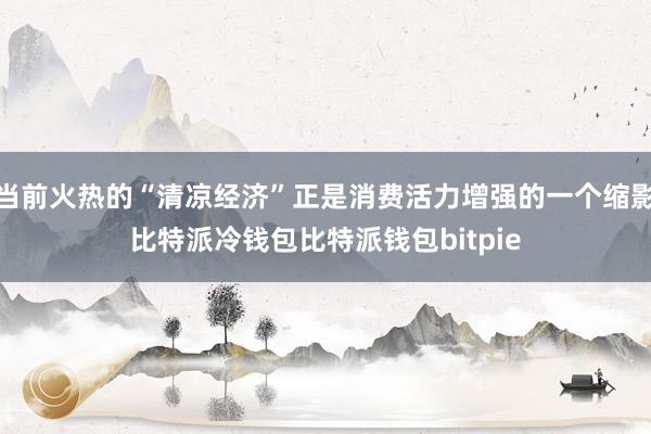 当前火热的“清凉经济”正是消费活力增强的一个缩影比特派冷钱包比特派钱包bitpie