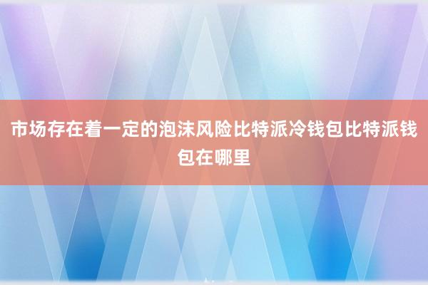 市场存在着一定的泡沫风险比特派冷钱包比特派钱包在哪里