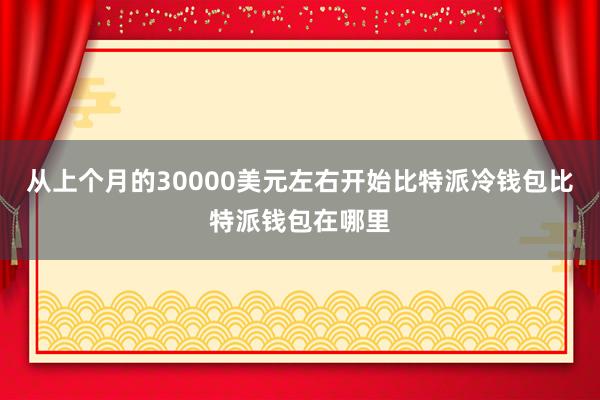 从上个月的30000美元左右开始比特派冷钱包比特派钱包在哪里