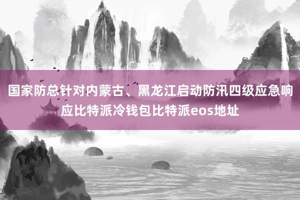 国家防总针对内蒙古、黑龙江启动防汛四级应急响应比特派冷钱包比特派eos地址