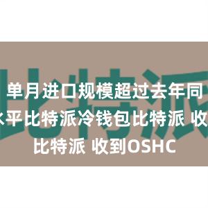 单月进口规模超过去年同期最高水平比特派冷钱包比特派 收到OSHC