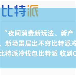 “夜间消费新玩法、新产品、新业态、新场景层出不穷比特派冷钱包比特派 收到OSHC