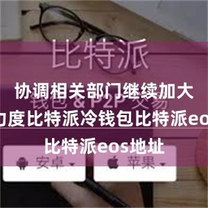 协调相关部门继续加大工作力度比特派冷钱包比特派eos地址