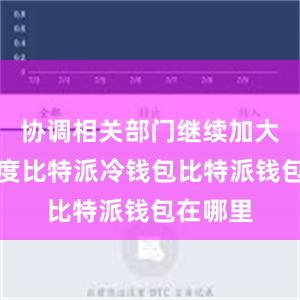 协调相关部门继续加大工作力度比特派冷钱包比特派钱包在哪里