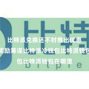 比特派兑换还不时推出优惠行径和奖励筹谋比特派冷钱包比特派钱包在哪里